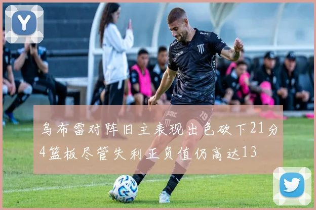 乌布雷对阵旧主表现出色砍下21分4篮板尽管失利正负值仍高达13