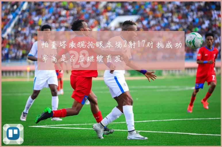 帕奎塔表现抢眼本场2射17对抗成功率高是否应继续首发