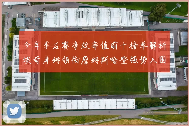 今年季后赛净效率值前十榜单解析埃奇库姆领衔詹姆斯哈登强势入围