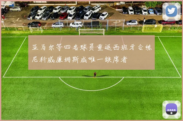 亚马尔等四名球员重返西班牙合练尼科威廉姆斯成唯一缺席者