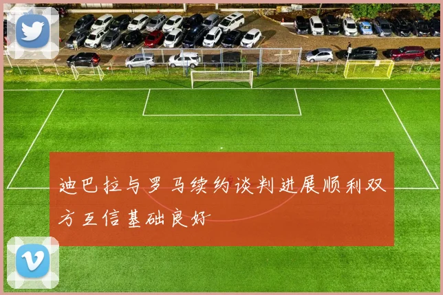 迪巴拉与罗马续约谈判进展顺利双方互信基础良好