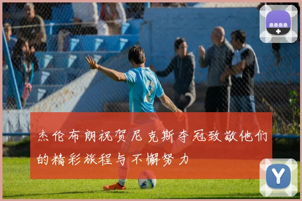 杰伦布朗祝贺尼克斯夺冠致敬他们的精彩旅程与不懈努力