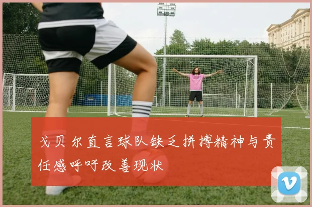 戈贝尔直言球队缺乏拼搏精神与责任感呼吁改善现状