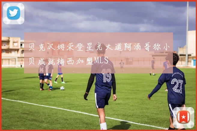 贝克汉姆荣登星光大道阿汤哥称小贝成就梅西加盟MLS