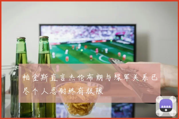 帕金斯直言杰伦布朗与绿军关系已尽个人忍耐终有极限