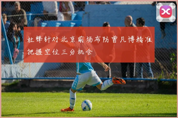 杜锋针对北京前场布防曾凡博精准把握空位三分机会