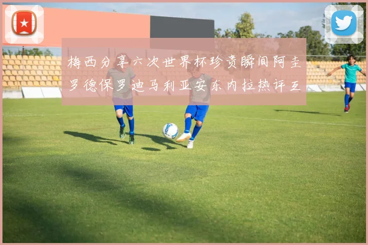 梅西分享六次世界杯珍贵瞬间阿圭罗德保罗迪马利亚安东内拉热评互动