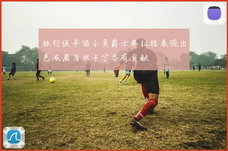 独行侠半场小负爵士弗拉格表现出色浓眉马尔卡宁各有贡献