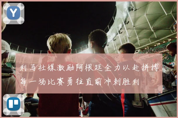利马社媒激励阿根廷全力以赴拼搏每一场比赛勇往直前冲刺胜利