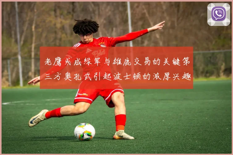 老鹰或成绿军与雄鹿交易的关键第三方奥孔武引起波士顿的浓厚兴趣