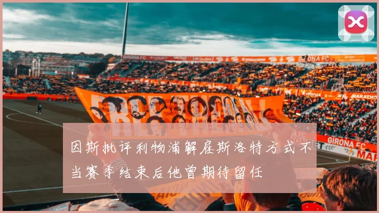 因斯批评利物浦解雇斯洛特方式不当赛季结束后他曾期待留任