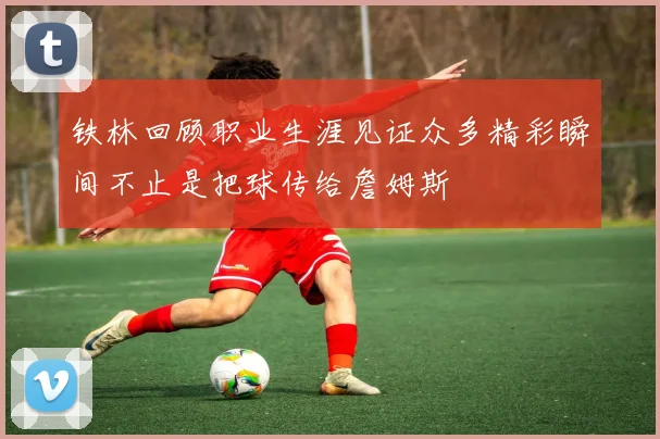 铁林回顾职业生涯见证众多精彩瞬间不止是把球传给詹姆斯