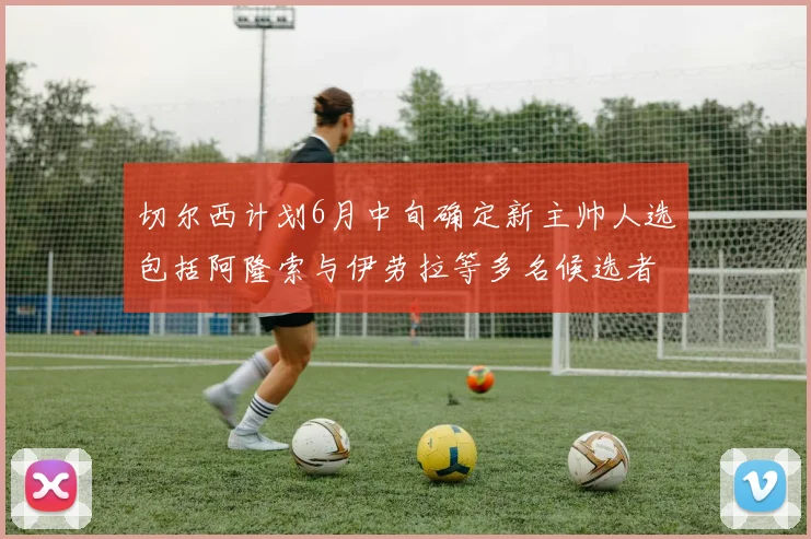 切尔西计划6月中旬确定新主帅人选包括阿隆索与伊劳拉等多名候选者