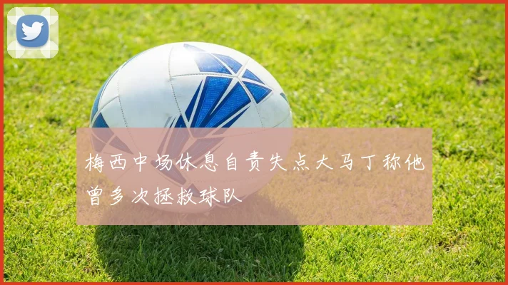 梅西中场休息自责失点大马丁称他曾多次拯救球队