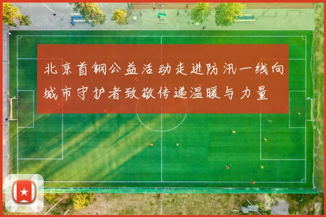 北京首钢公益活动走进防汛一线向城市守护者致敬传递温暖与力量