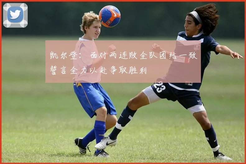 凯尔登：面对两连败全队团结一致誓言全力以赴争取胜利