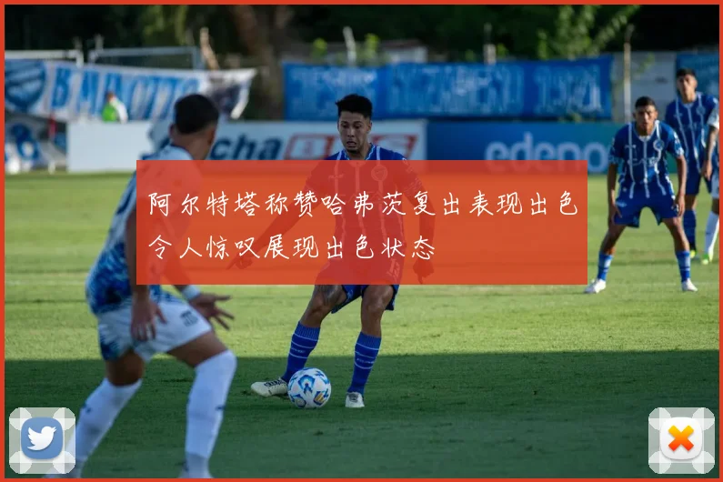 阿尔特塔称赞哈弗茨复出表现出色令人惊叹展现出色状态