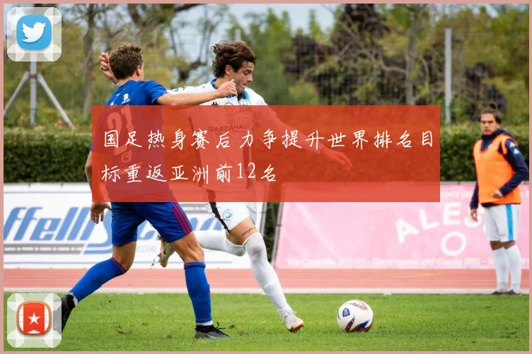 国足热身赛后力争提升世界排名目标重返亚洲前12名