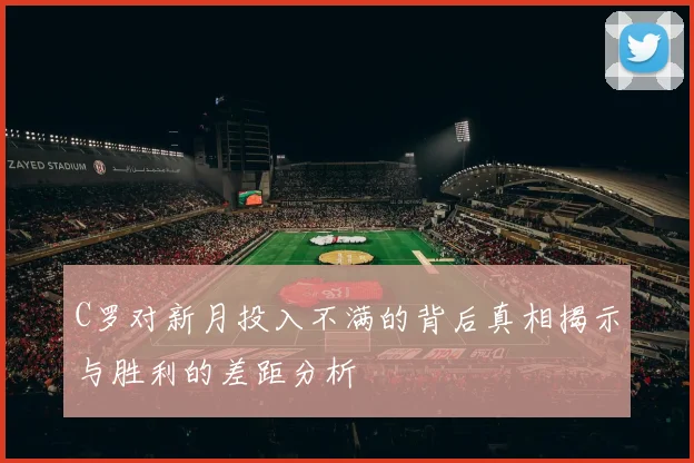C罗对新月投入不满的背后真相揭示与胜利的差距分析