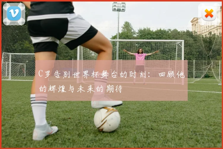 C罗告别世界杯舞台的时刻：回顾他的辉煌与未来的期待