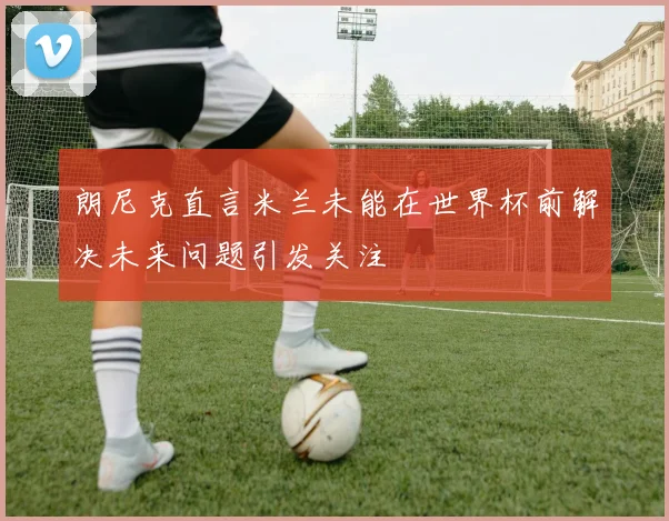 朗尼克直言米兰未能在世界杯前解决未来问题引发关注