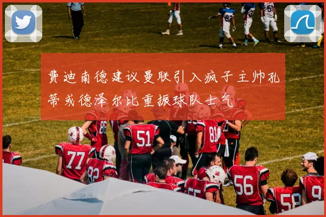 费迪南德建议曼联引入疯子主帅孔蒂或德泽尔比重振球队士气