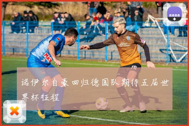 诺伊尔自豪回归德国队期待五届世界杯征程