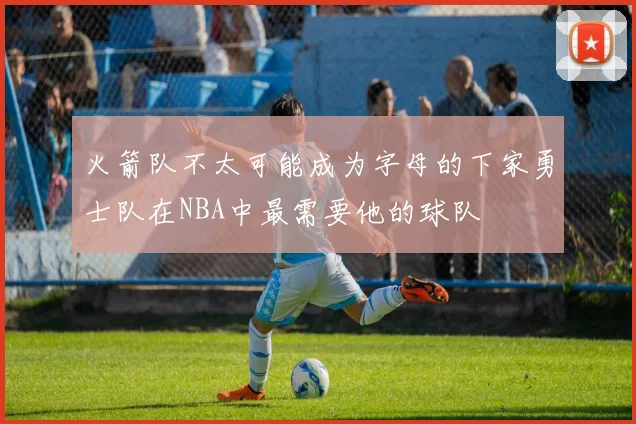 火箭队不太可能成为字母的下家勇士队在NBA中最需要他的球队